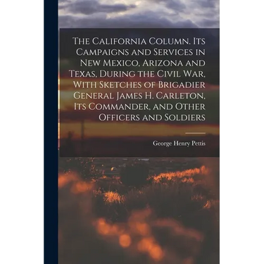 The California Column. Its Campaigns and Services in New Mexico, Arizona and Texas, During the Civil War, With Sketches of Brigadier General James H.