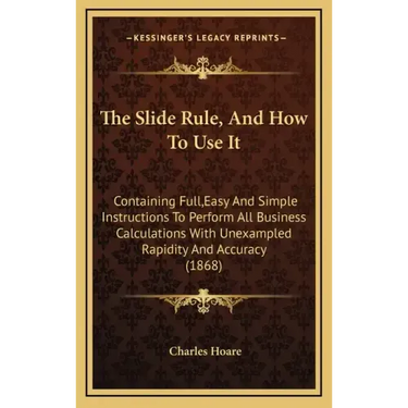 The Slide Rule, and How to Use It: Containing Full, Easy and Simple Instructions to Perform All Business Calculations with Unexampled Rapidity and Acc
