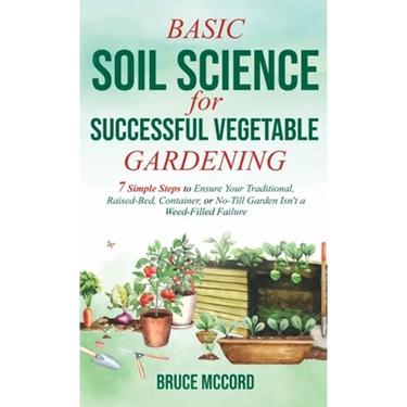 Basic Soil Science for Successful Vegetable Gardening: 7 Simple Steps to Ensure Your Traditional, Raised-Bed, Container, or No-Till Garden Isn't a Wee