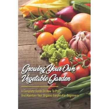 Growing Your Own Vegetable Garden: A Complete Guide On How To Plan And Maintain Your Organic Garden For Beginners: Start Your Home Gardening