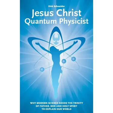 Jesus Christ - Quantum Physicist: Why modern science needs the Trinity of Father, Son and Holy Spirit to explain our world