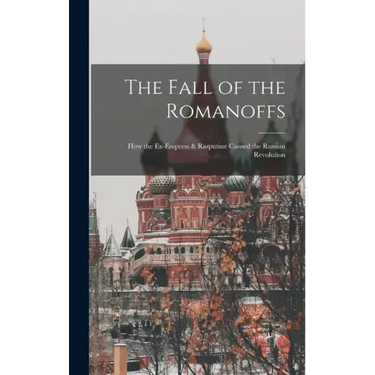 The Fall of the Romanoffs; How the Ex-Empress & Rasputine Caused the Russian Revolution