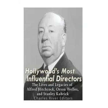 Hollywood's Most Influential Directors: The Lives and Legacies of Alfred Hitchcock, Orson Welles, and Stanley Kubrick