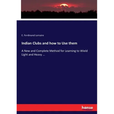 Indian Clubs and how to Use them: A New and Complete Method for Learning to Wield Light and Heavy ...