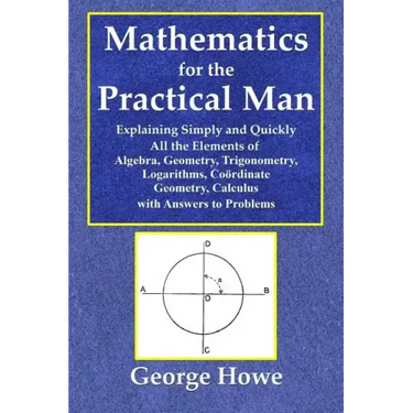 Mathematics for the Practical Man - Explaining Simply and Quickly All the Elements of Algebra, Geometry, Trigonometry, Logarithms, Coördinate Ge