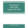 The history of Fuller's Ohio brigade, 1861-1865; its great march, with roster, portraits, battle maps and biographies
