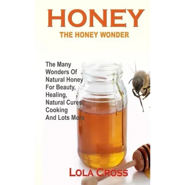 Honey!the Honey Wonder: The Many Wonders Of Natural Honey For Beauty, Healing, Natural Cures, Cooking And Lots More