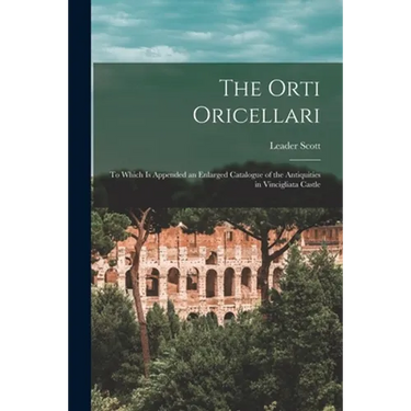 The Orti Oricellari: to Which is Appended an Enlarged Catalogue of the Antiquities in Vincigliata Castle