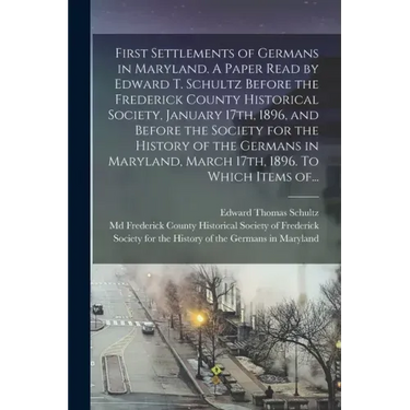 First Settlements of Germans in Maryland. A Paper Read by Edward T. Schultz Before the Frederick County Historical Society, January 17th, 1896, and Be