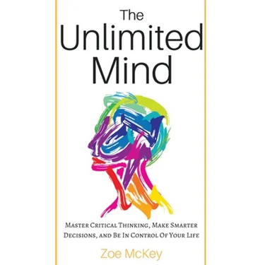 The Unlimited Mind: Master Critical Thinking, Make Smarter Decisions, And Be In Control Of Your Life