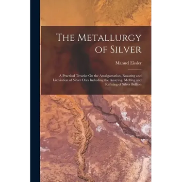 The Metallurgy of Silver: A Practical Treatise On the Amalgamation, Roasting and Lixiviation of Silver Ores Including the Assaying, Melting and