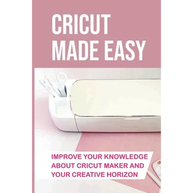 Cricut Made Easy: Improve Your Knowledge About Cricut Maker And Your Creative Horizon: Cricut Tutorials
