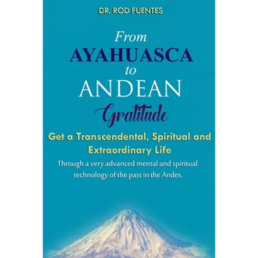 From Ayahuasca To Andean Gratitude: Get a Magical, Transcendental and Spiritual Meaning of Life Through the Sacred Wisdom of the Andes Including the I