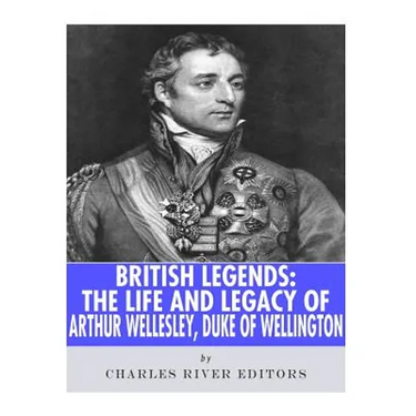 British Legends: The Life and Legacy of Arthur Wellesley, Duke of Wellington