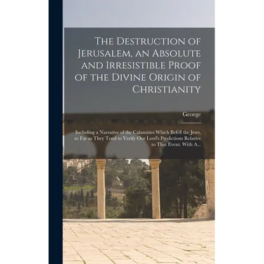 The Destruction of Jerusalem, an Absolute and Irresistible Proof of the Divine Origin of Christianity: Including a Narrative of the Calamities Which B