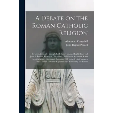 A Debate on the Roman Catholic Religion: Between Alexander Campbell, Bethany, Va. and Right Reverend John B. Purcell, Bishop of Cincinnati: Held in th