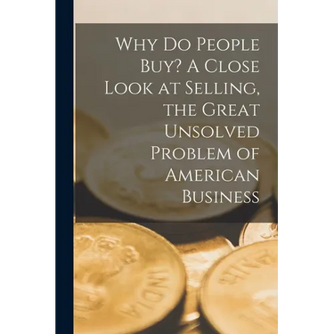 Why Do People Buy? A Close Look at Selling, the Great Unsolved Problem of American Business