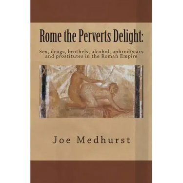 Rome the Perverts Delight: Sex, drugs, brothels, alcohol, aphrodisiacs and prostitutes in the Roman Empire