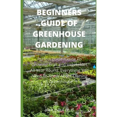 Beginners Guide of Greenhouse Gardening: Prefect guide Guide To Growing Fruit and Vegetables All Year Round: Everything You Need To Know About Owning