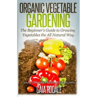 Organic Vegetable Gardening: The Beginners Guide to Growing Vegetables the All Natural Way