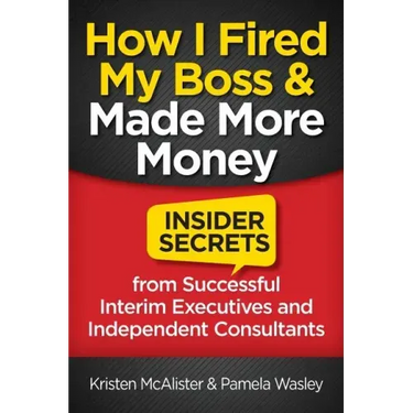 How I Fired My Boss and Made More Money: Insider Secrets from Successful Interim Executives and Independent Consultants
