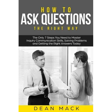 How to Ask Questions: The Right Way - The Only 7 Steps You Need to Master Inquiry Communication Skills, Solving Problems and Getting the Rig