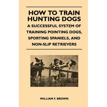 How to Train Hunting Dogs - A Successful System of Training Pointing Dogs, Sporting Spaniels, And Non-Slip Retrievers