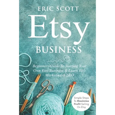 Etsy Business - Beginners Guide To Starting Your Own Etsy Business & Learn Etsy Marketing & SEO: Simple Steps To Maximize Profit Selling On Etsy