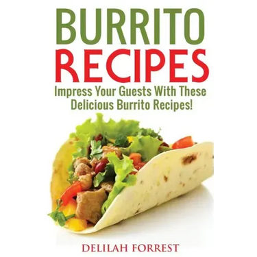 Burrito Recipes: Serve The Most Delicious Burrito's, Throw The Best Mexican Dinner Parties, Mixed Meats, Vegetarian and More! Authentic