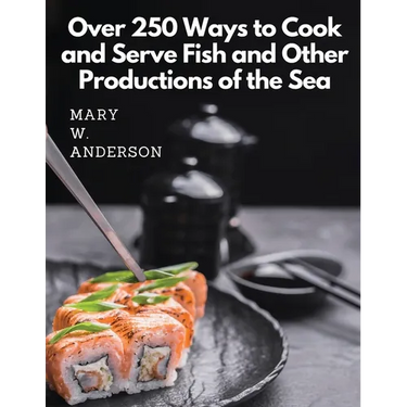 Over 250 Ways to Cook and Serve Fish and Other Productions of the Sea: A Choice Collection of Recipes, Representing the Latest and Most Approved Metho