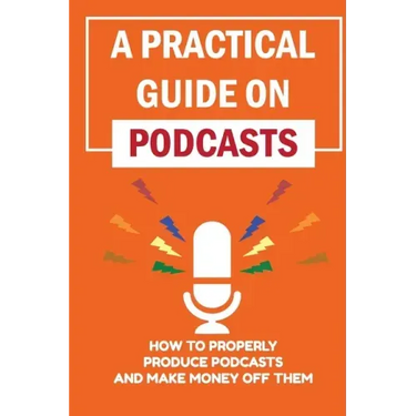 A Practical Guide On Podcasts: How To Properly Produce Podcasts And Make Money Off Them: Launch A Successful Podcasts