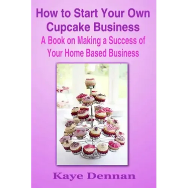 How to Start Your Own Cupcake Business: A Book on Making a Success of Your Home Based Business