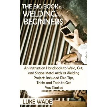 The Big Book of Welding for Beginners: An Instruction Handbook to Weld, Cut, and Shape Metal with 10 Welding Projects Included Plus Tips, Tricks and T