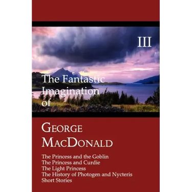 The Fantastic Imagination of George MacDonald, Volume III: The Princess and the Goblin, the Princess and Curdie, the Light Princess, the History of PH