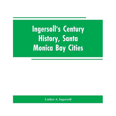 Ingersoll's Century History, Santa Monica Bay Cities: Prefaced with a Brief History of the State of California, a Condensed History of Los Angeles Cou