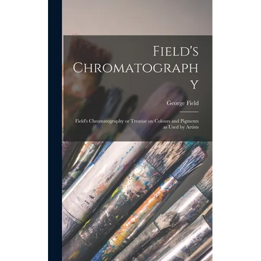 Field's Chromatography: Field's Chromatography or Treatise on Colours and Pigments as Used by Artists