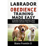 Labrador Obedience Training Made Easy: A Simple Guide To Raising A Well-Behaved Labrador Dog Or Puppy