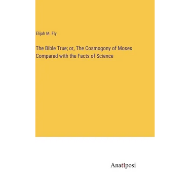 The Bible True; or, The Cosmogony of Moses Compared with the Facts of Science