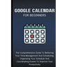 Google Calendar For Beginners: The Comprehensive Guide To Bettering Your Time-Management And Scheduling, Organizing Your Schedule And Coordinating Ev