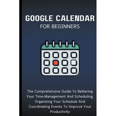 Google Calendar For Beginners: The Comprehensive Guide To Bettering Your Time-Management And Scheduling, Organizing Your Schedule And Coordinating Ev