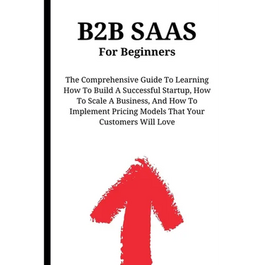 B2B SaaS For Beginners: The Comprehensive Guide To Learning How To Build A Successful Startup, How To Scale A Business, And How To Implement Pricing M