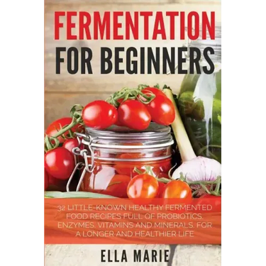 Fermentation For Beginners: 32 Little-Known Healthy Fermented Food Recipes Full of Probiotics, Enzymes, Vitamins and Minerals, for a Longer and He