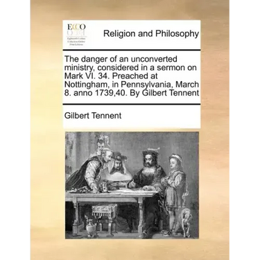 The Danger of an Unconverted Ministry, Considered in a Sermon on Mark VI. 34. Preached at Nottingham, in Pennsylvania, March 8. Anno 1739,40. by Gilbe