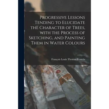 Progressive Lessons Tending to Elucidate the Character of Trees, With the Process of Sketching, and Painting Them in Water Colours