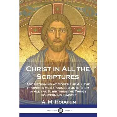 Christ in All the Scriptures: And Beginning at Moses and All the Prophets He Expounded Unto Them in All the Scriptures the Things Concerning Himself