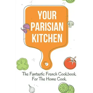 Your Parisian Kitchen: The Fantastic French Cookbook For The Home Cook: French Home Cooking Recipes