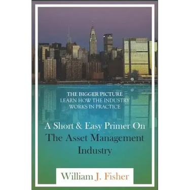 A Short And Easy Primer On The Asset Management Industry: The Bigger Picture - Learn How The Industry Works In Practice