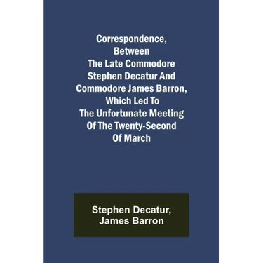 Correspondence, Between the late Commodore Stephen Decatur and Commodore James Barron, which led to the unfortunate meeting of the twenty-second of Ma