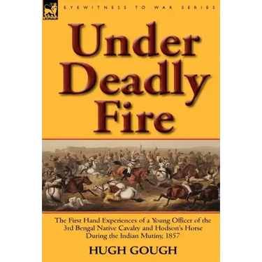 Under Deadly Fire: The First Hand Experiences of a Young Officer of the 3rd Bengal Native Cavalry and Hodson's Horse During the Indian Mu