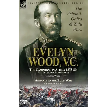 Evelyn Wood, V.C.: the Ashanti, Gaika & Zulu Wars-The Campaigns in Africa 1873-1880: My Zululand Experiences by Evelyn Wood & Ashanti to the Zulu War